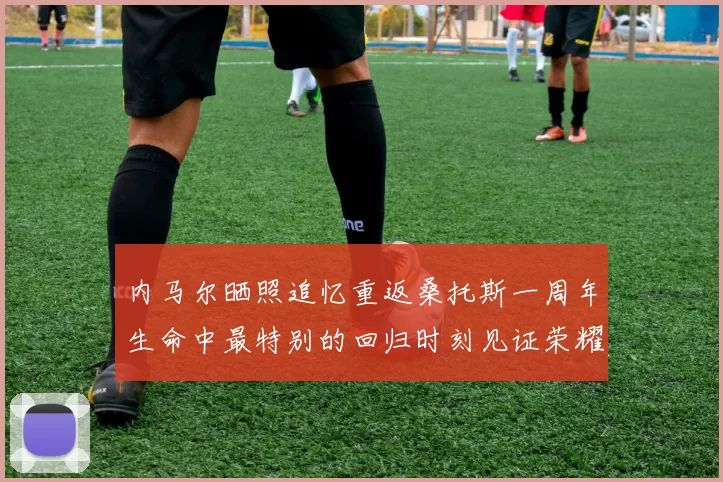 内马尔晒照追忆重返桑托斯一周年生命中最特别的回归时刻见证荣耀与情感